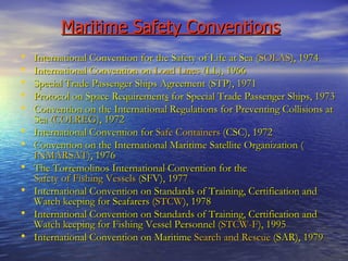 Maritime Safety Conventions   International Convention for the Safety of Life at Sea ( SOLAS ), 1974 International Convention on  Load Lines  (LL), 1966 Special Trade Passenger Ships Agreement (STP), 1971 Protocol on Space Requirement s  for Special Trade Passenger Ships, 1973 Convention on the International Regulations for Preventing Collisions at Sea ( COLREG ), 1972 International Convention for  Safe Containers  (CSC), 1972 Convention on the International Maritime Satellite Organization ( INMARSAT ), 1976  The Torremolinos International Convention for the  Safety of Fishing Vessels  (SFV), 1977  International Convention on Standards of Training, Certification and Watch keeping for Seafarers ( STCW ), 1978 International Convention on Standards of Training, Certification and Watch keeping for Fishing Vessel Personnel ( STCW-F ), 1995 International Convention on Maritime  Search and Rescue  (SAR), 1979 