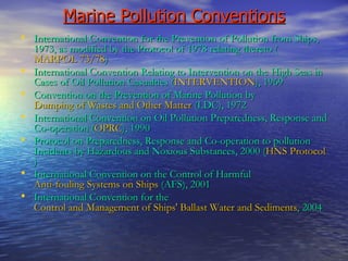 Marine Pollution Conventions International Convention for the Prevention of Pollution from Ships, 1973, as modified by the Protocol of 1978 relating thereto ( MARPOL 73/78 ) International Convention Relating to Intervention on the High Seas in Cases of Oil Pollution Casualties ( INTERVENTION ), 1969 Convention on the Prevention of Marine Pollution by  Dumping of Wastes and Other Matter  (LDC), 1972 International Convention on Oil Pollution Preparedness, Response and Co-operation ( OPRC ), 1990 Protocol on Preparedness, Response and Co-operation to pollution Incidents by Hazardous and Noxious Substances, 2000 ( HNS Protocol ) International Convention on the Control of Harmful  Anti-fouling Systems on Ships  (AFS), 2001 International Convention for the  Control and Management of Ships' Ballast Water and Sediments , 2004 