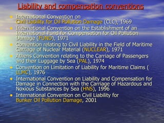 Liability and compensation conventions   International Convention on  Civil Liability for Oil Pollution Damage  (CLC), 1969 International Convention on the Establishment of an International Fund for Compensation for Oil Pollution Damage ( FUND ), 1971 Convention relating to Civil Liability in the Field of Maritime Carriage of Nuclear Material ( NUCLEAR ), 1971 Athens Convention relating to the Carriage of Passengers and their Luggage by Sea ( PAL ), 1974 Convention on Limitation of Liability for Maritime Claims ( LLMC ), 1976 International Convention on Liability and Compensation for Damage in Connection with the Carriage of Hazardous and  Noxious Substances by Sea ( HNS ), 1996 International Convention on Civil Liability for  Bunker Oil Pollution Damage , 2001 