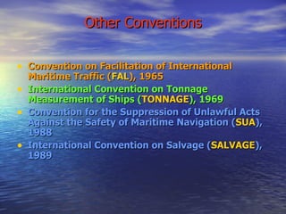 Other Conventions Convention on Facilitation of International Maritime Traffic ( FAL ), 1965 International Convention on Tonnage Measurement of Ships ( TONNAGE ), 1969 Convention for the Suppression of Unlawful Acts Against the Safety of Maritime Navigation ( SUA ), 1988 International Convention on Salvage ( SALVAGE ), 1989   