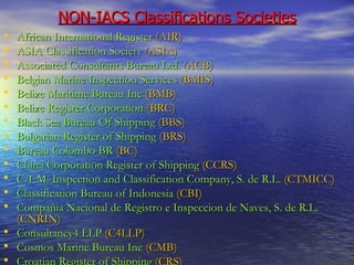 NON-IACS Classifications Societies African International Register   (AIR) ASIA Classification Society   (ASIA) Associated Consultants Bureau Ltd.   (ACB) Belgian Marine Inspection Services   (BMIS) Belize Maritime Bureau Inc   (BMB) Belize Register Corporation   (BRC) Black Sea Bureau Of Shipping   (BBS) Bulgarian Register of Shipping   (BRS) Bureau Colombo BR   (BC) China Corporation Register of Shipping   (CCRS) C.T.M. Inspection and Classification Company, S. de R.L.   (CTMICC) Classification Bureau of Indonesia   (CBI) Compañia Nacional de Registro e Inspeccion de Naves, S. de R.L.   (CNRIN) Consultancy4 LLP   (C4LLP) Cosmos Marine Bureau Inc   (CMB) Croatian Register of Shipping   (CRS) 
