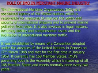 ROLE OF IMO IN MERCHANT MARINE INDUSTRY   The International Maritime Organization (IMO) is a specialized agency of the United Nations which is responsible for measures to improve the safety and security of international shipping and to prevent marine pollution from ships. It is also involved in legal matters, including liability and compensation issues and the facilitation of international maritime traffic.  It was established by means of a Convention adopted under the auspices of the United Nations in Geneva on  17 TH  March 1948 and met for the first time in January 1959. It currently has 168 Member States. IMO's governing body is the Assembly which is made up of all 168 Member States and meets normally once every two years.  