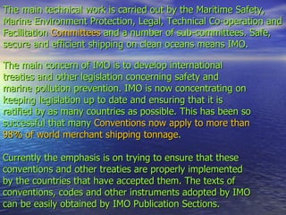 The main technical work is carried out by the Maritime Safety,  Marine Environment Protection, Legal, Technical Co-operation and Facilitation  Committees  and a number of sub-committees. Safe, secure and efficient shipping on clean oceans means IMO. The main concern of IMO is to develop international treaties and other legislation concerning safety and marine pollution prevention. IMO is now concentrating on keeping legislation up to date and ensuring that it is ratified by as many countries as possible. This has been so successful that many  Conventions now apply to more than 98% of world merchant shipping tonnage .    Currently the emphasis is on trying to ensure that these conventions and other treaties are properly implemented by the countries that have accepted them. The texts of conventions, codes and other instruments adopted by IMO  can be easily obtained by IMO Publication Sections. 