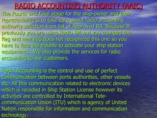 RADIO ACCOUNTING AUTHORITY (AAIC) The Fourth and Final stage for the ship-owner and their representative is to take care about radio accounting authority selection from list of Approved RA. Because If previously you are using Radio BM but you changed the flag and new flag does not recognized this one so you have to face the trouble to activate your ship station equipments.  We also provide the services for radio accounting to our customers.   Radio Accounting is the control and use of perfect communication between ports authorities, other vessels etc. All this communication related to electronic devices which is recoded in Ship Station License however its activities are controlled by International Tele-  communication Union (ITU) which is agency of United Nation responsible for information and communication technology. 