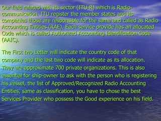 Our field related with its sector (ITU-R) which is Radio-communication. ITU register the member states and its companies those are responsible for the same and called as Radio Accounting Entities (RAE). Each service provide has an allocated Code which is called Authorized Accounting Identification Code (AAIC). The First two Letter will indicate the country code of that company and the last two code will indicate as its allocation. They are approximate 700 private organizations. This is also essential for ship-owner to ask with the person who is registering his vessel, the list of Approved/Recognized Radio Accounting Entities, same as classification, you have to chose the best Services Provider who possess the Good experience on his field. 