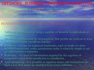 OFFSHORE  BUSINESS COMPANIES FORMATION An offshore Company  is a  company  which does not conduct substantial business in its country of  incorporation . They are sometimes known as non-resident companies. BENEFITS OF OFFSHORE COMPANIES Offshore companies may bring a number of benefits to individuals or companies. Taxation - business may be structured so that profits are realized in ways that minimize their overall tax liability.  Simplicity - except for regulated businesses, such as banks or other financial institutions, some jurisdictions make it relatively simple to set up and maintain companies.  Reporting - the level of information required by the registrar of companies varies from jurisdiction to jurisdiction.  Asset protection - it is possible to organize assets and transactions in such a way that assets are shielded from future liabilities.   