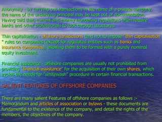 Anonymity - by carrying out transactions in the name of a private company,  the name of the underlying principal may be kept out of documentation.  Having said that, current anti-money laundering regulations often require banks and other professionals to look through structures.  Thin capitalisation -  offshore jurisdictions  tend not to impose " thin capitalisation " rules on companies (except for regulated entities such as  banks  and  insurance companies ), allowing them to be formed with a purely nominal equity investment.  Financial assistance - offshore companies are usually not prohibited from providing " financial assistance " for the acquisition of their own  shares , which avoids the needs for "whitewash" procedure in certain financial transactions.  SALIENT FEATURES OF OFFSHORE COMPANIES There are many salient Features of offshore companies as follows :- Memorandum and  articles of association  or  bylaws  - these documents are fundamental to the existence of the company, and detail the rights of the members, the objectives of the company. 