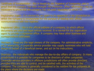 Certificate of Incorporation - this is issued by the Registrar of Companies, and is proof that the company has been brought into existence. Other information may be necessary to prove that the company has not been liquidated or struck off.  Registration Agent - it is normal for an agent to be appointed in the jurisdiction in which the company is incorporated for the purpose of dealing with official communications with the registrar.  Registered Office - this is the official address of a company, to which official documents are sent and legal notices received. It is normal for the registration agent to provide a registered office. A company may have other business and correspondence addresses.  Members - these are the legal owners of the company. For administrative simplicity, or for anonymity, a corporate service provider may supply nominees who will hold shares on behalf of a beneficial owner, and act on his instructions.  Directors - the individuals who manage the day-to-day affairs of company. In many jurisdictions it is possible for companies to be directors of other companies. Corporate service providers in offshore jurisdictions will often provide directors, provided they are able to control, and be satisfied with, the activities of the company. The company is generally considered to be resident for tax purposes at the place where the decisions are made.  