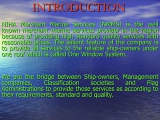 NIHA Merchant Marine Services (NMMS) is the well known merchant marine services provider in the region because of providing high standard quality services with reasonable prices. The salient feature of the company is to provide all services to the reliable ship-owners under one roof which is called One Window System.  We are the bridge between Ship-owners, Management companies, Classification societies and Flag Administrations to provide those services as according to their requirements, standard and quality. INTRODUCTION 