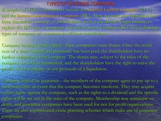 TYPES OF OFFSHORE COMPANIES Examples of offshore companies include the  Limited Liability Company  (LLC) and the  International Business Company  (IBC). More recently new legislation has been enacted in a number of Jurisdictions, such as the British Virgin Islands, to replace the IBC type of company with the Business Company (BC). The following types of company are common in offshore jurisdictions: Company having a share capital - these companies issue shares. Once the initial cost of a share (capital and premium) has been paid, the shareholders have no further obligation to the company. The shares may, subject to the rules of the company, be sold or transferred, and the shareholders have the right to enjoy the profits of the company or any proceeds of a liquidation.  Company limited by guarantee - the members of the company agree to pay up to a maximum limit an event that the company becomes insolvent. They may acquire certain rights against the company, such as the rights to a dividend and the specific rights will be set out in the rules of the company. Membership may terminate on death, and guarantee companies have been used for not for profit organizations. There are also sophisticated estate planning schemes which make use of guarantee companies. 