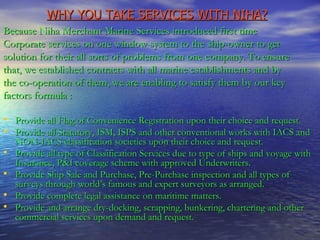 WHY YOU TAKE SERVICES WITH NIHA?   Because Niha Merchant Marine Services introduced first time Corporate services on one window system to the ship-owner to get solution for their all sorts of problems from one company. To ensure that, we established contracts with all marine establishments and by the co-operation of them, we are enabling to satisfy them by our key factors formula : Provide all Flag of Convenience Registration upon their choice and request. Provide all Statutory, ISM, ISPS and other conventional works with IACS and NON-IACS classification societies upon their choice and request. Provide all type of Classification Services due to type of ships and voyage with Insurance, P&I coverage scheme with approved Underwriters. Provide Ship Sale and Purchase, Pre-Purchase inspection and all types of surveys through world’s famous and expert surveyors as arranged. Provide complete legal assistance on maritime matters. Provide and arrange dry-docking, scrapping, bunkering, chartering and other commercial services upon demand and request. 