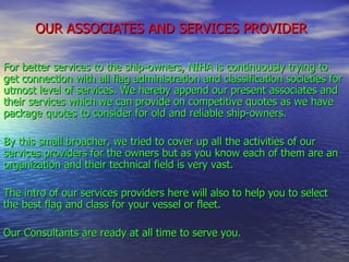 OUR ASSOCIATES AND SERVICES PROVIDER   For better services to the ship-owners, NIHA is continuously trying to get connection with all flag administration and classification societies for utmost level of services. We hereby append our present associates and their services which we can provide on competitive quotes as we have package quotes to consider for old and reliable ship-owners. By this small broacher, we tried to cover up all the activities of our services providers for the owners but as you know each of them are an organization and their technical field is very vast. The intro of our services providers here will also to help you to select the best flag and class for your vessel or fleet. Our Consultants are ready at all time to serve you. 
