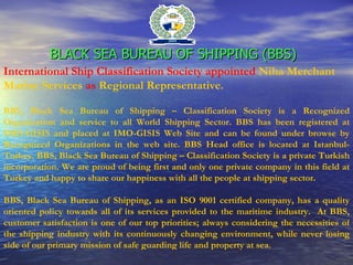 BLACK SEA BUREAU OF SHIPPING (BBS)   International Ship Classification Society appointed   Niha Merchant Marine Services   as   Regional Representative. BBS, Black Sea Bureau of Shipping – Classification Society is a Recognized Organization and service to all World Shipping Sector.  BBS has been registered at IMO-GISIS and placed at IMO-GISIS Web Site and can be found under browse by Recognized Organizations in the web site. BBS Head office is located at Istanbul-Turkey.  BBS, Black Sea Bureau of Shipping – Classification Society is a private Turkish incorporation. We are proud of being first and only one private company in this field at Turkey and happy to share our happiness with all the people at shipping sector.  BBS, Black Sea Bureau of Shipping, as an ISO 9001 certified company, has a quality oriented policy towards all of its services provided to the maritime industry.  At BBS, customer satisfaction is one of our top priorities; always considering the necessities of the shipping industry with its continuously changing environment, while never losing side of our primary mission of safe guarding life and property at sea.  