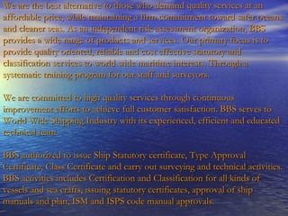 We are the best alternative to those who demand quality services at an affordable price, while maintaining a firm commitment toward safer oceans and cleaner seas. As an independent risk assessment organization, BBS provides a wide range of products and services. Our primary focus is to provide quality oriented, reliable and cost effective statutory and classification services to world wide maritime interests. Through a systematic training program for our staff and surveyors. We are committed to high quality services through continuous improvement efforts to achieve full customer satisfaction.  BBS serves to World Wide Shipping Industry with its experienced, efficient and educated technical team.  BBS authorized to issue Ship Statutory certificate, Type Approval Certificate, Class Certificate and carry out surveying and technical activities. BBS activities includes Certification and Classification for all kinds of vessels and sea crafts, issuing statutory certificates, approval of ship manuals and plan, ISM and ISPS code manual approvals. 