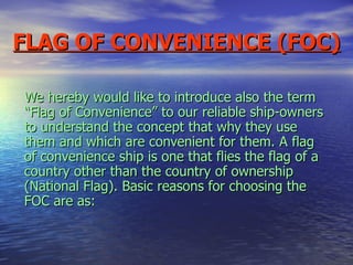 FLAG OF CONVENIENCE (FOC) We hereby would like to introduce also the term “Flag of Convenience” to our reliable ship-owners to understand the concept that why they use them and which are convenient for them. A flag of convenience ship is one that flies the flag of a country other than the country of ownership (National Flag). Basic reasons for choosing the FOC are as: 