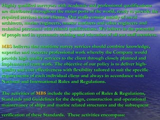 Highly qualified surveyors with academic and professional qualifications are distributed throughout the major ports of the world, ready to provide the required services to our clients.  Our staffs consist mainly of naval architects, marine engineers, master mariners and other engineers and technical personnel with related qualifications. We believe in the potential of people and in systematic training and education of all our staff members. MBS   believes that maritime survey services should combine knowledge, expertise and concrete professional work whereby the Company would provide high quality services to the client through closely planned and implemented team work. The objective of our policy is to deliver high-quality and cost effectiveness with flexibility tailored to suit the specific requirements of each individual client and always in accordance with National and International Rules and Regulations. The activities of   MBS   include the application of Rules & Regulations, Standards and Guidelines for the design, construction and operational maintenance of ships and marine related structures and the subsequent  verification of these Standards.  These activities encompass:   