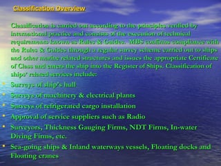 Classification Overview   Classification is carried out according to the principles verified by international practice and consists of the execution of technical requirements known as Rules & Guides.  MBS confirms compliance with the Rules & Guides through a regular survey scheme carried out to ships and other marine related structures and issues the appropriate Certificate of Class and enters the ship into the Register of Ships. Classification of ships’ related services include: Surveys of ship’s hull Surveys of machinery & electrical plants Surveys of refrigerated cargo installation Approval of service suppliers such as Radio  Surveyors, Thickness Gauging Firms, NDT Firms, In-water Diving Firms, etc. Sea-going ships & Inland waterways vessels, Floating docks and Floating cranes 