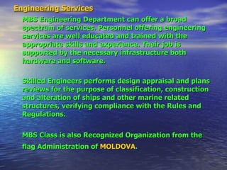 Engineering Services MBS Engineering Department can offer a broad spectrum of services. Personnel offering engineering services are well educated and trained with the appropriate skills and experience. Their job is supported by the necessary infrastructure both hardware and software.  Skilled Engineers performs design appraisal and plans reviews for the purpose of classification, construction and alteration of ships and other marine related structures, verifying compliance with the Rules and Regulations. MBS Class is also Recognized Organization from the flag Administration of   MOLDOVA .   