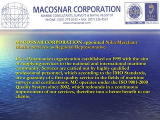MACOSNAR CORPORATION appointed   Niha Merchant Marine Services   as   Regional Representative . It’s a Panamanian organization established on 1995 with the aim of supplying services to the national and international maritime community. Services are carried out by highly qualified professional personnel, which according to the IMO Standards, are a guaranty of a first quality service in the fields of maritime surveys and certifications. MC operates under the ISO 9001-2000 Quality System since 2002, which redounds in a continuous improvement of our services, therefore into a better benefit to our clients. 