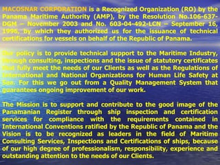 MACOSNAR CORPORATION   is a Recognized Organization (RO) by the Panama Maritime Authority (AMP), by the Resolution No.106-637-DGM – November 2003 and No. 603-04-492-LCN – September 16, 1996, by which they authorized us for the issuance of technical certifications for vessels on behalf of the Republic of Panama. Our policy is to provide technical support to the Maritime Industry, through consulting, inspections and the issue of statutory certificates that fully meet the needs of our Clients as well as the Regulations of International and National Organizations for Human Life Safety at Sea. For this we go out from a Quality Management System that guarantees ongoing improvement of our work.  The Mission is to support and contribute to the good image of the Panamanian Register through ship inspection and certification services for compliance with the requirements contained in International Conventions ratified by the Republic of Panama and the Vision is to be recognized as leaders in the field of Maritime Consulting Services, Inspections and Certifications of ships, because of our high degree of professionalism, responsibility, experience and outstanding attention to the needs of our Clients. 