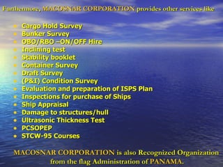 Furthermore,   MACOSNAR CORPORATION   provides other services like   Cargo Hold Survey  Bunker Survey  OBO/RBO –ON/OFF Hire  Inclining test  Stability booklet  Container Survey  Draft Survey  (P&I) Condition Survey  Evaluation and preparation of ISPS Plan  Inspections for purchase of Ships  Ship Appraisal  Damage to structures/hull  Ultrasonic Thickness Test  PCSOPEP  STCW-95 Courses MACOSNAR CORPORATION   is also Recognized Organization  from the flag Administration of   PANAMA . 