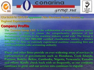 CONARINA GROUP   appointed   Niha Merchant Marine Services   as Regional Representative . Company Profile   The   Conarina Group LLC .  Is the collaboration of several maritime service companies in order to ensure the comprehensive provision of full documentary solutions to the maritime industry world wide. The Group is integrated by a ISO 9001:2000 certified classification society, a renown maritime law firm, an extremely experienced maritime consulting firm and a well established radio accounting authority. These and other firms provide an ever widening array of services in representation of governments such as Honduras, Cook Islands, Panama, Bolivia, Belize, Cambodia, Nigeria, Venezuela, Ecuador and others. Kindly check back with us frequently, as our company continues to grow and our service mix continues to expand. 