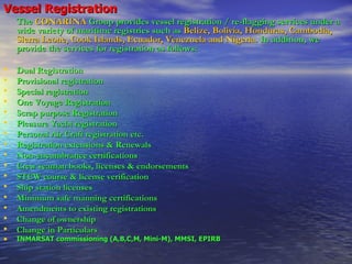 Vessel Registration The   CONARINA   Group provides vessel registration / re-flagging services under a wide variety of maritime registries such as   Belize, Bolivia, Honduras, Cambodia, Sierra Leone, Cook Islands, Ecuador, Venezuela and Nigeria .  In addition, we provide the services for registration as follows:   Dual Registration  Provisional registration Special registration One Voyage Registration Scrap purpose Registration Pleasure Yacht registration Personal Air Craft registration etc. Registration extensions & Renewals  Non-encumbrance certifications  Crew seaman books, licenses & endorsements  STCW course & license verification  Ship station licenses  Minimum safe manning certifications  Amendments to existing registrations  Change of ownership  Change in Particulars INMARSAT commissioning (A,B,C,M, Mini-M), MMSI, EPIRB   