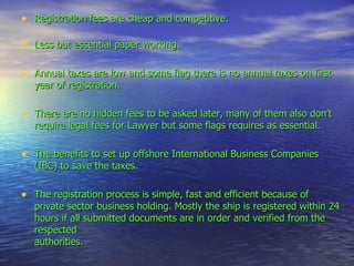 Registration fees are cheap and competitive. Less but essential paper working. Annual taxes are low and some flag there is no annual taxes on first year of registration. There are no hidden fees to be asked later, many of them also don’t require legal fees for Lawyer but some flags requires as essential. The benefits to set up offshore International Business Companies (IBC) to save the taxes. The registration process is simple, fast and efficient because of private sector business holding. Mostly the ship is registered within 24 hours if all submitted documents are in order and verified from the respected  authorities. 