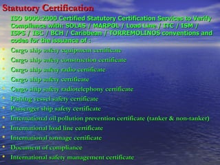 Statutory Certification   ISO 9000:2000 Certified Statutory Certification Services to Verify Compliance with: SOLAS / MARPOL / Load Line / ITC / ISM / ISPS / IBC / BCH / Caribbean / TORREMOLINOS conventions and codes for the issuance of :   Cargo ship safety equipment certificate  Cargo ship safety construction certificate  Cargo ship safety radio certificate  Cargo ship safety certificate  Cargo ship safety radiotelephony certificate  Fishing vessel safety certificate  Passenger ship safety certificate  International oil pollution prevention certificate (tanker & non-tanker)  International load line certificate  International tonnage certificate Document of compliance  International safety management certificate  