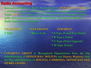 Radio Accounting International Maritime Radio Accounting S.A.   (INMARASA - HO03)   is a member in good standing of the International Telecommunications Union   (ITU).   Our main scope of business is the accounting of satellite radio telecommunications traffic worldwide. The types of Maritime Radio Services are available as: TELEPHONY  TELEGRAPHY   INMARSAT * VHF   * Morse Code  * A Type (Voice/Fax/Telex) * B Type ( Telex) * C Type (Telex Upgrade) * M Type (Voice) CONARINA GROUP   is Recognized Organization from the flag Administration of   HONDURAS/ BOLIVIA   and  Deputy Registrar   from   the flag administration of   BOLIVIA, CAMBODIA, HONDURAS AND SIERRA LEONE. 