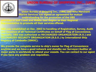 UNION BUREAU OF SHIPPING INC., (UBS) Union Bureau of Shipping Inc., (UBS) and Niha Merchant  Marine Services has signed an agreement for mutual  understanding for the promotion of the UBS activities in Gulf Coast and Middle East Region as their Regional  Representative to promote all their services offered.   UBS was established on Dec. 2003 to handling of Registration, Survey, Audit and Issuance of all Technical Certificates on behalf of Flag of Convenience. Specially, UBS was authorized as RECOGNIZED ORGANIZATION (R.O.) and RECOGNIZED SECURITY ORGANIZATION (R.S.O.) by International Ship Registry of Cambodia (ISROC). We provide the complete service to ship's owner for Flag of Convenience anytime and we have a good network and standby our Surveyor/Auditor at major ports in worldwide to attend your vessels. You can contact to our agent if you have any problem and requisition. 