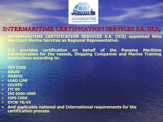 INTERMARITIME CERTIFICATION SERVICES S.A. (ICS) INTERMARITIME CERTIFICATION SERVICES S.A. (ICS) appointed Niha Merchant Marine Services as Regional Representative. ICS provides certification on behalf of the Panama Maritime Administration for the vessels, Shipping Companies and Marine Training Institutions according to:  ISM CODE SOLAS MARPOL LOAD LINE COLREG ITC’69 ISO 9000-2000 ISPS CODE STCW 78/95 And applicable national and International requirements for the certification process. 
