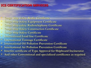 ICS CERTIFICATION SERVICES Cargo Ship Safety Radio Certificate Cargo Ship Safety Equipment Certificate Cargo Ship safety Radiotelephony Certificate Cargo Ship Safety Construction Certificate Cargo Ship Safety Certificate International Load line Certificate International Tonnage Certificate International Oil Pollution Prevention Certificate International Air Pollution Prevention Certificate Interim certificate of Type Approval for Shipboard Incinerator  And other Conventional and specialized certificates as required 