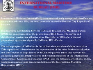 INTERNATIONAL MARITIME  BUREAU (IMB) International Maritime Bureau (IMB) is an internationally recognized classification society funded since 1994, the head quarter is located in Panama City Republic of Panama. Intermaritime Certification Services (ICS) and International Maritime Bureau (IMB) has an agreement for the promotion of IMB Class. The survey and classification services are effective since December of 2005 after a mutual promotional agreement signed by IMB and ICS officials. The main purpose of IMB class is the technical supervision of ships in services. This supervision is based upon the requirements of the rules for the classification and construction of ships issued by IMB-headquarters taken into account the unified requirements, interpretations and recommendations of the International Association of Classification Societies (IACS) and the relevant conventions, codes, resolutions, circulars and recommendations of the International Maritime Organization (IMO). 