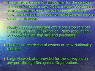 The greatest benefit for ship-owner for the services are open 24 hours a day, 7 days a week, 365 days a year and on-line basis however on national flags they have to face shut down on holidays even ship is detain or abandon. Mostly shipping consultant offers one stop services from Registration, Classification, Radio accounting, Dry docking even ship sale and purchases. There is no restriction of owners or crew Nationality required. Large Network also provided for the surveyors on any port through Recognized Organizations. 