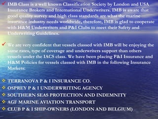 IMB Class is a well known Classification Society by London and USA Insurance Brokers and International Underwriters. IMB is aware that good quality survey and high class standards are what the marine insurance industry needs worldwide, therefore, IMB is glad to cooperate with H&M Underwriters and P&I Clubs to meet their Safety and Underwriting Guidelines. We are very confident that vessels classed with IMB will be enjoying the same rates, type of coverage and underwriters support than others vessels under the IACS class. We have been placing P&I Insurance and H&M Policies for vessels classed with IMB in the following Insurance Markets: TERRANOVA P & I INSURANCE CO. OSPREY P & I UNDERWRITING AGENCY SOUTHERN SEAS PROTECTION AND INDEMNITY AGF MARINE AVIATION TRANSPORT CLUB P & I SHIP-OWNERS (LONDON AND BELGIUM) 