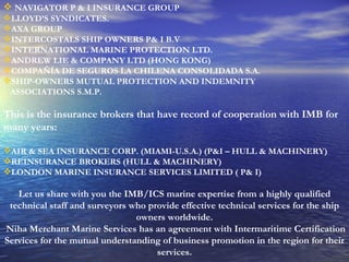 NAVIGATOR P & I INSURANCE GROUP LLOYD’S SYNDICATES. AXA GROUP INTERCOSTALS SHIP OWNERS P& I B.V INTERNATIONAL MARINE PROTECTION LTD. ANDREW LIE & COMPANY LTD (HONG KONG) COMPAÑÍA DE SEGUROS LA CHILENA CONSOLIDADA S.A. SHIP-OWNERS MUTUAL PROTECTION AND INDEMNITY ASSOCIATIONS S.M.P. This is the insurance brokers that have record of cooperation with IMB for many years:  AIR & SEA INSURANCE CORP. (MIAMI-U.S.A.) (P&I – HULL & MACHINERY) REINSURANCE BROKERS (HULL & MACHINERY) LONDON MARINE INSURANCE SERVICES LIMITED ( P& I) Let us share with you the IMB/ICS marine expertise from a highly qualified technical staff and surveyors who provide effective technical services for the ship owners worldwide.   Niha Merchant Marine Services has an agreement with Intermaritime Certification Services for the mutual understanding of business promotion in the region for their services. 