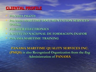 CLIENTAL PROFILE PANAMA PILOTS PANAMA MARITIME DOCUMENTATION SERVICES (PMDS) PREMIER ELECTRONICS INSTITUTO NACIONAL DE FORMACION-INAFOR PANAMA MARITIME TRAINING PANAMA MARITIME QUALITY SERVICES INC. (PMQS)   is also Recognized Organization from the flag Administration of   PANAMA 