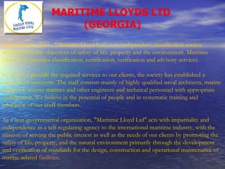 MARITIME LLOYDS LTD  (GEORGIA) Established in 2005 , "Maritime Lloyd Ltd" is an independent classification society working with the objectives of safety of life, property and the environment. Maritime Lloyd Ltd. provides classification, certification, verification and advisory services. In order to provide the required services to our clients, the society has established a network of surveyors. The staff consists mainly of highly qualified naval architects, marine engineers, master marines and other engineers and technical personnel with appropriate qualification. We believe in the potential of people and in systematic training and education of our stuff members. As a non-governmental organization, "Maritime Lloyd Ltd" acts with impartiality and independence as a self-regulating agency to the international maritime industry, with the mission of serving the public interest as well as the needs of our clients by promoting the safety of life, property, and the natural environment primarily through the development and verification of standards for the design, construction and operational maintenance of marine-related  facilities. 