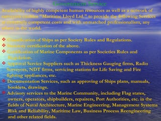   Government Service  Availability of highly competent human resources as well as a network of surveyors enables "Maritime Lloyd Ltd." to provide the following Services at extremely competent costs and with unmatched professionalism, any where in the world.  Classification of Ships as per Society Rules and Regulations.  Statutory certification of the above.  Certification of Marine Components as per Societies Rules and Regulation. Approval Service Suppliers such as Thickness Gauging firms, Radio Surveyors, NDT firms, servicing stations for Life Saving and Fire fighting appliances, etc. Documentation Services, such as approving of Ships plans, manuals, booklets, drawings.      Advisory services to the Marine Community, including Flag states, owners, operators, shipbuilders, repairers, Port Authorities, etc. in the fields of Naval Architecture, Marine Engineering, Management Systems Risk and Reliability, Maritime Law, Business Process Reengineering and other related fields.   