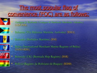 The most popular flag of convenience (FOC) are as follows: Antigua & Barbuda (Antigua & Barbuda Maritime Admins.)   ( ADOMS) Bahamas (The Bahamas Maritime Authority)   (BMA) Barbados (Barbados Maritime)   (BM) Belize (International Merchant Marine Registry of Belize)   (IMMARBE) Bermuda (UK) (Bermuda Ship Registry)   (BSR) Bolivia (Registro de Boliviano de Buques)   (RIBB) 