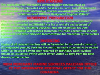 APPLICATIONS The application for the marine communication services must be completed by the interested party (Application Form, List of Documents and Schedule of Radio Accounting Charges provided as necessary) directly to    "Conarina Head Office or Designated Regional Offices". AGREEMENT PREPARATION After the application has been completed by the interested parties (it should be forwarded to INMARSA via fax or e-mail) and payment of relevant amounts, including deposits, fees and expenses has been effected, INMARSA will proceed to prepare the radio accounting services agreement and other relevant documentation for execution by the parties involved INVOICING Copies of all relevant invoices will be forwarded to the vessel's owner or (a designated person) detailing the maritime radio accounts to be settled within 24 hours of having been received by INMARSA. Such invoices should be liquidated by the vessel owner within 30 days from the date shown on the invoice.   NIHA MERCHANT MARINE SERVICES PAKISTAN OFFICE IS THE DESIGNATED REGIONAL OFFICE FOR THE CONARINA. 