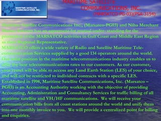 MARITIME SATELLITE  COMMUNICATIONS, INC. (MARSATCO-PG-03)(PSA-3154) Maritime Satellite Communications Inc., (Marsatco-PG03) and Niha Merchant Marine Services has an agreement for mutual under- standing for the promotion of the MARSATCO activities in Gulf Coast and Middle East Region as their Regional Representative.   MARSATCO offers a wide variety of Radio and Satellite Maritime Tele-communication Services supplied by a good 134 operators around the world. Our solid position in the maritime telecommunications industry enables us to offer the best telecommunications rates to our customers. As our customer, your vessel will be able to access any Land Earth Station (LES) of your choice, and will not be restricted to individual contracts with a specific LES.   Established in 1998, Maritime Satellite Communications, Inc. (Marsatco – PG03) is an Accounting Authority working with the objective of providing Accounting, Administration and Consultancy Services for traffic billing of all maritime satellite and VH/HF communications.  We will receive your communication bills from all coast stations around the world and unify them into one monthly invoice to you.  We will provide a centralized point for billing and enquiries.   