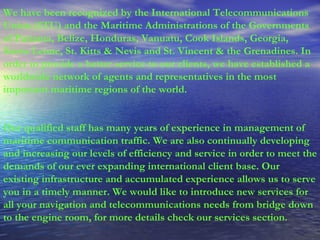 We have been recognized by the International Telecommunications Union (ITU) and the Maritime Administrations of the Governments of Panama, Belize, Honduras, Vanuatu, Cook Islands, Georgia, Sierra Leone, St. Kitts & Nevis and St. Vincent & the Grenadines. In order to provide a better service to our clients, we have established a worldwide network of agents and representatives in the most important maritime regions of the world. Our qualified staff has many years of experience in management of maritime communication traffic. We are also continually developing and increasing our levels of efficiency and service in order to meet the demands of our ever expanding international client base. Our existing infrastructure and accumulated experience allows us to serve you in a timely manner. We would like to introduce new services for all your navigation and telecommunications needs from bridge down to the engine room, for more details check our services section. 