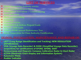 LIST OF SERVICES Global Accounting Authority service  Satellite Communication Services  INMARSAT Activations / Commissioning  Email Accounts  Multi-national billing  Licensing  Customer service  INMARSAT & Iridium Prepaid Cards  Mini M - SIM Cards VDR & SVDR Annual Performance Test  Radio Inspections for Class Authority Certifications   DESIGN, INSTALLATION, MAINTENANCE AND REPAIR OF: LRIT (Long Range Identification and Tracking) NEW REGULATION ENFORCED¡¡¡¡¡  VDR (Voyage Data Recorder) & SVDR (Simplified Voyage Data Recorder) Inspections for certifications of EPIRB, GPIRB, SART  Gyrocompass and Magnetic Compass Calibration Radar & Chart Radar ECDIS (Electronic Chart Display and Information System)  Automatic Pilots  Rudder Indicator  
