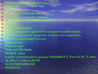 AIS (Automatic Identification System)  GPS, DGPS and Compass GPS  Speed Log  Antennas for VHF, HF, MF  SSAS (Ship Security Alert System)  Surveillance and Fire Alarm System  NAVTEX  Sonar, Echo Sounder  Backup and power regulators for computer or radio stations.  TV & Internet access computers, monitors and equipments.  IBS (Integrated Bridge Systems)  Wind sensors  Data manager  VHF and DSC Radio  MF&HF radios  Satellite communications systems: INMARSAT C, Fleet 33, 55, 77, Mini M, Mini C, Iridium, BGAN  FLEETBROADBAND  THURAYA   