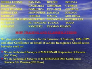 SIERRA LEONE   PANAMA   BELIZE  BOLIVIA BERMUDA   CAMBODIA   COMOROS CYPRUS  COOK ISLANDS   DOMINICA  ECUADOR   GEORGIA  GIBRALTAR HONDURAS   JAMAICA   JORDAN KIRIBATI   LIBERIA   MALTA   MOLDOVA   MARSHAL ISLANDS MAURITIUS  MONGOLIA  SEYCHELLES ST. KITTS  ST. VINCENT TUVALU   TOGO   UKRAINE   VANUATU   CAYMAN ISLAND   SHIP TRADING AND CLASSIFICATIONS   We also provide the services for the Issuance of Statutory, ISM, ISPS and other Certificates on behalf of various Recognized Classification Societies such as: We are Authorized Surveyor of MACOSNAR Corporation of Panama (MC Class) We are Authorized Surveyor of INTERMARITIME Certification Services S.A. Panama.(ICS Class) 