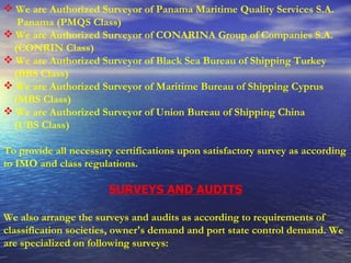 We are Authorized Surveyor of Panama Maritime Quality Services S.A. Panama (PMQS Class) We are Authorized Surveyor of CONARINA Group of Companies S.A. (CONRIN Class) We are Authorized Surveyor of Black Sea Bureau of Shipping Turkey (BBS Class) We are Authorized Surveyor of Maritime Bureau of Shipping Cyprus (MBS Class) We are Authorized Surveyor of Union Bureau of Shipping China  (UBS Class)   To provide all necessary certifications upon satisfactory survey as according to IMO and class regulations. SURVEYS AND AUDITS We also arrange the surveys and audits as according to requirements of classification societies, owner's demand and port state control demand. We are specialized on following surveys: 
