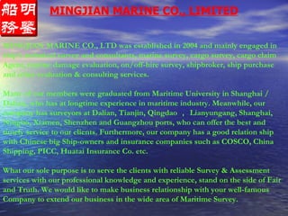 MINGJIAN MARINE CO., LIMITED MINGJIAN MARINE CO., LTD was established in 2004 and mainly engaged in ship’s technical survey and consultants, marine survey, cargo survey, cargo claim Agent, marine damage evaluation, on/off-hire survey, shipbroker, ship purchase and other evaluation & consulting services. Many of our members were graduated from Maritime University in Shanghai / Dalian, who has at longtime experience in maritime industry. Meanwhile, our company has surveyors at Dalian, Tianjin, Qingdao ， Lianyungang, Shanghai, Ningbo, Xiamen, Shenzhen and Guangzhou ports, who can offer the best and timely service to our clients.   Furthermore, our company has a good relation ship with Chinese big Ship-owners and insurance companies such as COSCO, China Shipping, PICC, Huatai Insurance Co. etc. What our sole purpose is to serve the clients with reliable Survey & Assessment services with our professional knowledge and experience, stand on the side of Fair and Truth.   We would like to make business relationship with your well-famous Company to extend our business in the wide area of Maritime Survey. 