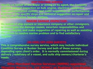   SHIP PURCHASE SURVEYS Usually on behalf of the Buyer or acting as its agent, the Company practice general inspection on hull, engine, electrical equipment, Tele-communication system, and make suggestion on performances  & prices of the specific ships and technical suggestion on repair and ship’s Classification Society matters .   MARINE DAMAGE INSPECTION On behalf of ship owners or insurance company or other consignors, to investigate the damage causes, ascertain responsibilities and damage degree, and make suggestion of repairing as well as assisting the clients to resolve marine problem and to find satisfactory repairer.   ON-HIRE/OFF-HIRE SURVEYS This is comprehensive survey service, which may include individual Condition Survey or Bunker Survey and both of these surveys, depending upon client’s order.  It is normally commissioned during delivery /redelivery of a vessel, and suits ship owners/charterer’s needs.  Niha Merchant Marine Services (NMMS) appointed Mingjian Marine Co., Ltd (MJMC) as Regional Coordinator. 